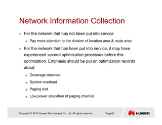 Network Information CollectionNetwork Information Collection
For the network that has not been put into service
Pay more attention to the division of location area & route area
For the network that has been put into service, it may have
experienced several optimization processes before thisexperienced several optimization processes before this
optimization. Emphasis should be put on optimization records
about:
Coverage absence
System overload
Paging lost
Low power allocation of paging channel
Copyright © 2010 Huawei Technologies Co., Ltd. All rights reserved. Page28
 