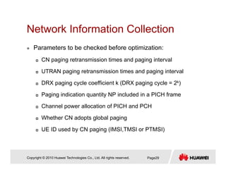 Network Information CollectionNetwork Information Collection
Parameters to be checked before optimization:
CN paging retransmission times and paging interval
UTRAN paging retransmission times and paging interval
DRX paging cycle coefficient k (DRX paging cycle = 2k)
Paging indication quantity NP included in a PICH frame
Channel power allocation of PICH and PCH
Whether CN adopts global pagingp g p g g
UE ID used by CN paging (IMSI,TMSI or PTMSI)
Copyright © 2010 Huawei Technologies Co., Ltd. All rights reserved. Page29
 