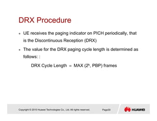 DRX ProcedureDRX Procedure
UE receives the paging indicator on PICH periodically, that
is the Discontinuous Reception (DRX)
The value for the DRX paging cycle length is determined as
follows: :
DRX Cycle Length ＝ MAX (2k, PBP) frames
Copyright © 2010 Huawei Technologies Co., Ltd. All rights reserved. Page30
 