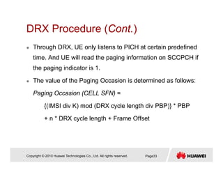 DRX Procedure (Cont.)DRX Procedure (Cont.)
Through DRX, UE only listens to PICH at certain predefined
time. And UE will read the paging information on SCCPCH if
the paging indicator is 1.
The value of the Paging Occasion is determined as follows:
Paging Occasion (CELL SFN) =
{(IMSI div K) mod (DRX cycle length div PBP)} * PBP
+ n * DRX cycle length + Frame Offset+ n DRX cycle length + Frame Offset
Copyright © 2010 Huawei Technologies Co., Ltd. All rights reserved. Page33
 