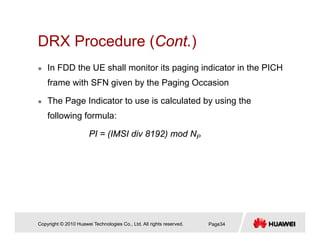 DRX Procedure (Cont.)DRX Procedure (Cont.)
In FDD the UE shall monitor its paging indicator in the PICH
frame with SFN given by the Paging Occasion
The Page Indicator to use is calculated by using the
following formula:
PI = (IMSI div 8192) mod NP
Copyright © 2010 Huawei Technologies Co., Ltd. All rights reserved. Page34
 