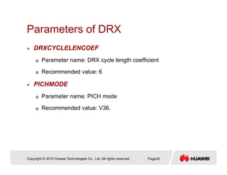 Parameters of DRXParameters of DRX
DRXCYCLELENCOEF
Parameter name: DRX cycle length coefficient
Recommended value: 6
PICHMODE
Parameter name: PICH mode
Recommended value: V36.
Copyright © 2010 Huawei Technologies Co., Ltd. All rights reserved. Page35
 