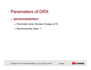 Parameters of DRXParameters of DRX
MACCPAGEREPEAT
Parameter name: Number of page re-TX
Recommended value: 1
Copyright © 2010 Huawei Technologies Co., Ltd. All rights reserved. Page36
 