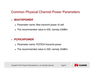 Common Physical Channel Power Parametersy
MAXTXPOWER
Parameter name: Max transmit power of cell
The recommended value is 430, namely 43dBm
PCPICHPOWER
Parameter name: PCPICH transmit power
The recommended value is 330 namely 33dBmThe recommended value is 330, namely 33dBm
Copyright © 2010 Huawei Technologies Co., Ltd. All rights reserved. Page37
 