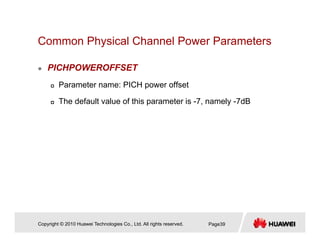 Common Physical Channel Power Parametersy
PICHPOWEROFFSET
Parameter name: PICH power offset
The default value of this parameter is -7, namely -7dB
Copyright © 2010 Huawei Technologies Co., Ltd. All rights reserved. Page39
 