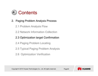 ContentsContents
2. Paging Problem Analysis Process
2.1 Problem Analysis Flow
2.2 Network Information Collection
2.3 Optimization target Confirmation
2 4 Paging Problem Locating2.4 Paging Problem Locating
2.5 Typical Paging Problem Analysis
2.6 Optimization Verification
Copyright © 2010 Huawei Technologies Co., Ltd. All rights reserved. Page40
 