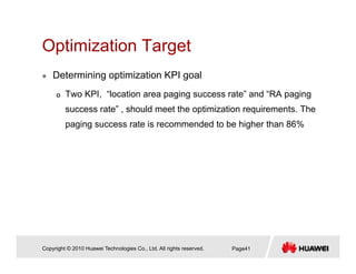 Optimization TargetOptimization Target
Determining optimization KPI goal
Two KPI, “location area paging success rate” and “RA paging
success rate” , should meet the optimization requirements. The
paging success rate is recommended to be higher than 86%
Copyright © 2010 Huawei Technologies Co., Ltd. All rights reserved. Page41
 