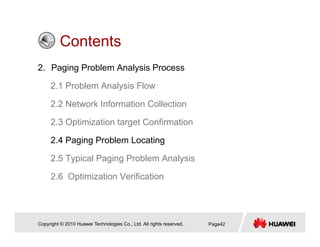 ContentsContents
2. Paging Problem Analysis Process
2.1 Problem Analysis Flow
2.2 Network Information Collection
2.3 Optimization target Confirmation
2 4 Paging Problem Locating2.4 Paging Problem Locating
2.5 Typical Paging Problem Analysis
2.6 Optimization Verification
Copyright © 2010 Huawei Technologies Co., Ltd. All rights reserved. Page42
 
