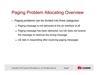 Paging Problem Allocating OverviewPaging Problem Allocating Overview
Paging problems can be divided into three categories:
Paging message is not delivered at the air interface at all
Paging message has been delivered, but UE does not receive
the message or receives the wrong message
UE fails in responding after receiving paging messages
Copyright © 2010 Huawei Technologies Co., Ltd. All rights reserved. Page43
 