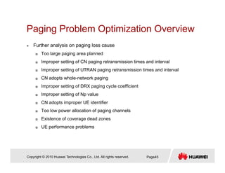 Paging Problem Optimization OverviewPaging Problem Optimization Overview
Further analysis on paging loss cause
Too large paging area plannedToo large paging area planned
Improper setting of CN paging retransmission times and interval
Improper setting of UTRAN paging retransmission times and interval
CN adopts whole-network paging
Improper setting of DRX paging cycle coefficient
Improper setting of Np value
CN adopts improper UE identifier
Too low power allocation of paging channels
Existence of coverage dead zonesExistence of coverage dead zones
UE performance problems
Copyright © 2010 Huawei Technologies Co., Ltd. All rights reserved. Page45
 