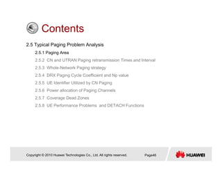 ContentsContents
2.5 Typical Paging Problem Analysis
2 5 1 Paging Area2.5.1 Paging Area
2.5.2 CN and UTRAN Paging retransmission Times and Interval
2.5.3 Whole-Network Paging strategy
2 5 4 DRX Paging Cycle Coefficient and Np value2.5.4 DRX Paging Cycle Coefficient and Np value
2.5.5 UE Identifier Utilized by CN Paging
2.5.6 Power allocation of Paging Channels
2.5.7 Coverage Dead Zones
2.5.8 UE Performance Problems and DETACH Functions
Copyright © 2010 Huawei Technologies Co., Ltd. All rights reserved. Page46
 