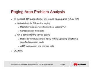Paging Area Problem AnalysisPaging Area Problem Analysis
In general, CN pages target UE in one paging area (LA or RA)
LA is defined for CS service paging
Mobile terminals can move freely without updating VLR
Contain one or more cellsContain one or more cells
RA is defined for PS service paging
Mobile terminals can move freely without updating SGSN in a
specified operation mode
A RA may contain one or more cells
LA ≥ RA
Copyright © 2010 Huawei Technologies Co., Ltd. All rights reserved. Page47
 