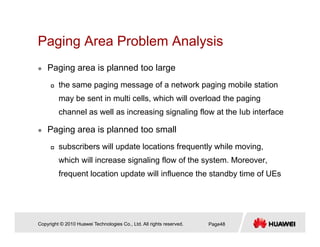 Paging Area Problem AnalysisPaging Area Problem Analysis
Paging area is planned too large
the same paging message of a network paging mobile station
may be sent in multi cells, which will overload the paging
channel as well as increasing signaling flow at the Iub interface
Paging area is planned too small
subscribers will update locations frequently while moving,
which will increase signaling flow of the system. Moreover,
frequent location update will influence the standby time of UEs
Copyright © 2010 Huawei Technologies Co., Ltd. All rights reserved. Page48
 