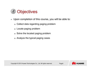 ObjectivesObjectives
Upon completion of this course, you will be able to:
Collect data regarding paging problem
Locate paging problem
Solve the located paging problem
Analyze the typical paging cases
Copyright © 2010 Huawei Technologies Co., Ltd. All rights reserved. Page5
 