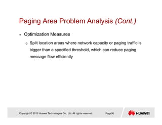 Paging Area Problem Analysis (Cont.)Paging Area Problem Analysis (Cont.)
Optimization Measures
Split location areas where network capacity or paging traffic is
bigger than a specified threshold, which can reduce paging
message flow efficiently
Copyright © 2010 Huawei Technologies Co., Ltd. All rights reserved. Page50
 