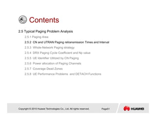 ContentsContents
2.5 Typical Paging Problem Analysis
2 5 1 Paging Area2.5.1 Paging Area
2.5.2 CN and UTRAN Paging retransmission Times and Interval
2.5.3 Whole-Network Paging strategy
2 5 4 DRX Paging Cycle Coefficient and Np value2.5.4 DRX Paging Cycle Coefficient and Np value
2.5.5 UE Identifier Utilized by CN Paging
2.5.6 Power allocation of Paging Channels
2.5.7 Coverage Dead Zones
2.5.8 UE Performance Problems and DETACH Functions
Copyright © 2010 Huawei Technologies Co., Ltd. All rights reserved. Page51
 