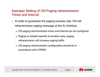Improper Setting of CN Paging retransmission
Times and IntervalTimes and Interval
In order to guarantee the paging success rate, CN will
retransmission paging message at the IU interface
CN paging retransmission times and interval can be configured
Paging is initiated specific to location area, paging
retransmission will increase paging traffic
CN paging retransmission configuration should be in
accordance with UTRAN
Copyright © 2010 Huawei Technologies Co., Ltd. All rights reserved. Page52
 