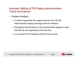 Improper Setting of CN Paging retransmission
Times and IntervalTimes and Interval
Problem Analysis
In order to guarantee the paging success rate, CN will
retransmission paging message at the IU interface
CN paging retransmission is the retransmission paging in case
that UE has not responded at the first time
It is no good for CN paging interval to be too shortIt is no good for CN paging interval to be too short
Copyright © 2010 Huawei Technologies Co., Ltd. All rights reserved. Page54
 