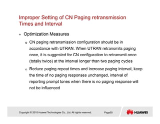 Improper Setting of CN Paging retransmission
Times and IntervalTimes and Interval
Optimization Measures
CN paging retransmission configuration should be in
accordance with UTRAN. When UTRAN retransmits paging
once it is suggested for CN configuration to retransmit onceonce, it is suggested for CN configuration to retransmit once
(totally twice) at the interval longer than two paging cycles
Reduce paging repeat times and increase paging interval keepReduce paging repeat times and increase paging interval, keep
the time of no paging responses unchanged, interval of
reporting prompt tones when there is no paging response will
not be influenced
Copyright © 2010 Huawei Technologies Co., Ltd. All rights reserved. Page55
 