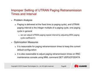 Improper Setting of UTRAN Paging Retransmission
Times and IntervalTimes and Interval
Problem Analysis
Paging is delivered at the fixed time (a paging cycle), and UTRAN
paging interval is the integer multiple of a paging cycle, one paging
cycle in generaly g
we can adjust UTRAN paging repeat interval by adjusting DRX paging
cycle coefficient k
Optimization Measures
It is reasonable for paging retransmission times to keep the current
default configurationdefault configuration
It is also reasonable to adjust paging retransmission times on RNC
maintenance console using MML command SET UDPUCFGDATA
Copyright © 2010 Huawei Technologies Co., Ltd. All rights reserved. Page56
 