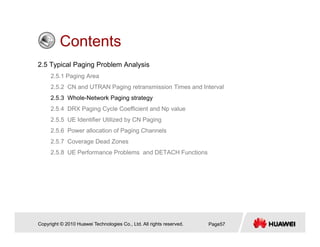 ContentsContents
2.5 Typical Paging Problem Analysis
2 5 1 Paging Area2.5.1 Paging Area
2.5.2 CN and UTRAN Paging retransmission Times and Interval
2.5.3 Whole-Network Paging strategy
2 5 4 DRX Paging Cycle Coefficient and Np value2.5.4 DRX Paging Cycle Coefficient and Np value
2.5.5 UE Identifier Utilized by CN Paging
2.5.6 Power allocation of Paging Channels
2.5.7 Coverage Dead Zones
2.5.8 UE Performance Problems and DETACH Functions
Copyright © 2010 Huawei Technologies Co., Ltd. All rights reserved. Page57
 