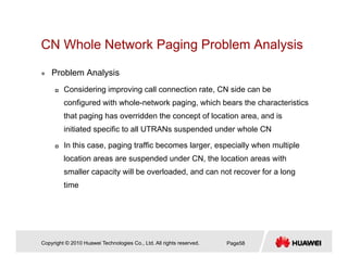 CN Whole Network Paging Problem Analysisg g y
Problem Analysis
Considering improving call connection rate, CN side can be
configured with whole-network paging, which bears the characteristics
that paging has overridden the concept of location area and isthat paging has overridden the concept of location area, and is
initiated specific to all UTRANs suspended under whole CN
In this case, paging traffic becomes larger, especially when multiple
location areas are suspended under CN, the location areas with
smaller capacity will be overloaded, and can not recover for a long
timetime
Copyright © 2010 Huawei Technologies Co., Ltd. All rights reserved. Page58
 