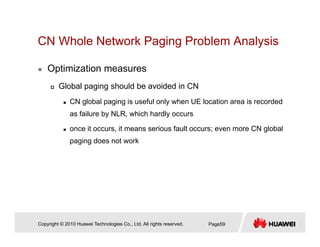 CN Whole Network Paging Problem Analysisg g y
Optimization measures
Global paging should be avoided in CN
CN global paging is useful only when UE location area is recorded
as failure by NLR, which hardly occurs
once it occurs, it means serious fault occurs; even more CN global
i d t kpaging does not work
Copyright © 2010 Huawei Technologies Co., Ltd. All rights reserved. Page59
 