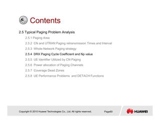 ContentsContents
2.5 Typical Paging Problem Analysis
2 5 1 Paging Area2.5.1 Paging Area
2.5.2 CN and UTRAN Paging retransmission Times and Interval
2.5.3 Whole-Network Paging strategy
2 5 4 DRX Paging Cycle Coefficient and Np value2.5.4 DRX Paging Cycle Coefficient and Np value
2.5.5 UE Identifier Utilized by CN Paging
2.5.6 Power allocation of Paging Channels
2.5.7 Coverage Dead Zones
2.5.8 UE Performance Problems and DETACH Functions
Copyright © 2010 Huawei Technologies Co., Ltd. All rights reserved. Page60
 