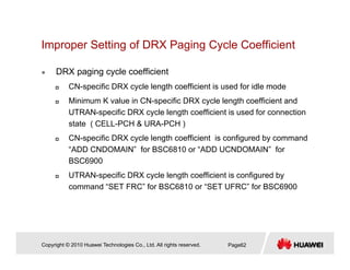 Improper Setting of DRX Paging Cycle Coefficientp p g g g y
DRX paging cycle coefficient
CN ifi DRX l l th ffi i t i d f idl dCN-specific DRX cycle length coefficient is used for idle mode
Minimum K value in CN-specific DRX cycle length coefficient and
UTRAN-specific DRX cycle length coefficient is used for connection
state ( CELL-PCH & URA-PCH )
CN-specific DRX cycle length coefficient is configured by command
“ADD CNDOMAIN” for BSC6810 or “ADD UCNDOMAIN” forADD CNDOMAIN for BSC6810 or ADD UCNDOMAIN for
BSC6900
UTRAN-specific DRX cycle length coefficient is configured by
command “SET FRC” for BSC6810 or “SET UFRC” for BSC6900command SET FRC for BSC6810 or SET UFRC for BSC6900
Copyright © 2010 Huawei Technologies Co., Ltd. All rights reserved. Page62
 