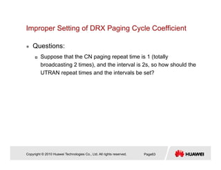 Improper Setting of DRX Paging Cycle Coefficientp p g g g y
Questions:
Suppose that the CN paging repeat time is 1 (totally
broadcasting 2 times), and the interval is 2s, so how should the
UTRAN repeat times and the intervals be set?UTRAN repeat times and the intervals be set?
Copyright © 2010 Huawei Technologies Co., Ltd. All rights reserved. Page63
 