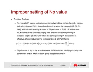 Improper setting of Np valueImproper setting of Np value
Problem Analysis
Np refers to PI paging indication number delivered in a certain frame by paging
indication channel PICH, the value of which is within the range of (18, 36, 72,
144), which is indicated by Number of PI per frame in SIB5, UE will receive
PICH frame at the specified paging time and find the corresponding PI
indicator bit (the qth PI). Only when the corresponding PI indicator bit is
effective, UE demodulates the corresponding S-CCPCH frame
⎣ ⎦ ⎣ ⎦ ⎣ ⎦( )( )( ) Np
Np
SFNSFNSFNSFNPIq mod
144
144mod512/64/8/18 ⎟⎟
⎠
⎞
⎜⎜
⎝
⎛
⎥
⎦
⎥
⎢
⎣
⎢
×+++×+=
Significance of Np in the actual network: IMSI is divided into Np groups by this
parameter, and all IMSIs in each group adopt the same PI
Copyright © 2010 Huawei Technologies Co., Ltd. All rights reserved. Page64
 