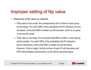 Improper setting of Np valueImproper setting of Np value
Influences of Np value on network
If Np value is too small, the corresponding UE number in each group
will be larger. For each IMSI, if the probability that PI indication occurs
increases times that IMSI is waken up will increase which is no goodincreases, times that IMSI is waken up will increase, which is no good
in saving UE power
If Np value is too large, the corresponding IMSI number in each group
will be smaller. For each IMSI, if the probability that PI indication
occurs decreases, times that IMSI is waken up will decrease.
However if Np is larger the bit number of each PI will decrease andHowever, if Np is larger, the bit number of each PI will decrease and
PICH demodulation performance of UE will be required higher
Copyright © 2010 Huawei Technologies Co., Ltd. All rights reserved. Page65
 