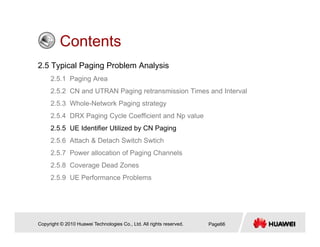 ContentsContents
2.5 Typical Paging Problem Analysis
2 5 1 P i A2.5.1 Paging Area
2.5.2 CN and UTRAN Paging retransmission Times and Interval
2.5.3 Whole-Network Paging strategy
2.5.4 DRX Paging Cycle Coefficient and Np value
2.5.5 UE Identifier Utilized by CN Paging
2 5 6 Att h & D t h S it h S ti h2.5.6 Attach & Detach Switch Swtich
2.5.7 Power allocation of Paging Channels
2.5.8 Coverage Dead Zones
2.5.9 UE Performance Problems
Copyright © 2010 Huawei Technologies Co., Ltd. All rights reserved. Page66
 