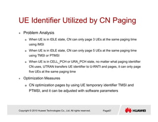 UE Identifier Utilized by CN PagingUE Identifier Utilized by CN Paging
Problem Analysis
When UE is in IDLE state, CN can only page 3 UEs at the same paging time
using IMSI
When UE is in IDLE state, CN can only page 5 UEs at the same paging time
using TMSI or PTMSI
When UE is in CELL_PCH or URA_PCH state, no matter what paging identifier
CN uses, UTRAN transfers UE identifier to U-RNTI and pages, it can only page
five UEs at the same paging time
Optimization Measures
CN ti i ti b i UE t id tifi TMSI dCN optimization pages by using UE temporary identifier TMSI and
PTMSI, and it can be adjusted with software parameters
Copyright © 2010 Huawei Technologies Co., Ltd. All rights reserved. Page67
 