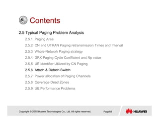 ContentsContents
2.5 Typical Paging Problem Analysis
2 5 1 P i A2.5.1 Paging Area
2.5.2 CN and UTRAN Paging retransmission Times and Interval
2.5.3 Whole-Network Paging strategy
2.5.4 DRX Paging Cycle Coefficient and Np value
2.5.5 UE Identifier Utilized by CN Paging
2 5 6 Att h & D t h S it h2.5.6 Attach & Detach Switch
2.5.7 Power allocation of Paging Channels
2.5.8 Coverage Dead Zones
2.5.9 UE Performance Problems
Copyright © 2010 Huawei Technologies Co., Ltd. All rights reserved. Page68
 