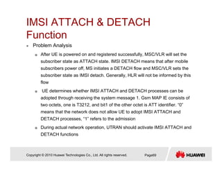 IMSI ATTACH & DETACH
F tiFunction
Problem Analysis
Aft UE i d d i t d f ll MSC/VLR ill t thAfter UE is powered on and registered successfully, MSC/VLR will set the
subscriber state as ATTACH state. IMSI DETACH means that after mobile
subscribers power off, MS initiates a DETACH flow and MSC/VLR sets the
subscriber state as IMSI detach Generally HLR will not be informed by thissubscriber state as IMSI detach. Generally, HLR will not be informed by this
flow
UE determines whether IMSI ATTACH and DETACH processes can be
d t d th h i i th t 1 G MAP IE i t fadopted through receiving the system message 1. Gsm MAP IE consists of
two octets, one is T3212, and bit1 of the other octet is ATT identifier. “0”
means that the network does not allow UE to adopt IMSI ATTACH and
DETACH “1” f t th d i iDETACH processes, “1” refers to the admission
During actual network operation, UTRAN should activate IMSI ATTACH and
DETACH functions
Copyright © 2010 Huawei Technologies Co., Ltd. All rights reserved. Page69
 