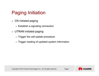 Paging InitiationPaging Initiation
CN initiated paging
Establish a signaling connection
UTRAN initiated paging
Trigger the cell update procedure
Trigger reading of updated system informationgg g p y
Copyright © 2010 Huawei Technologies Co., Ltd. All rights reserved. Page7
 