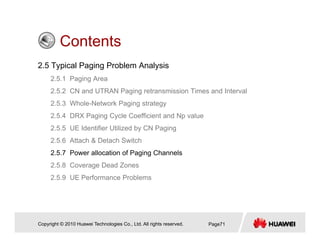 ContentsContents
2.5 Typical Paging Problem Analysis
2 5 1 P i A2.5.1 Paging Area
2.5.2 CN and UTRAN Paging retransmission Times and Interval
2.5.3 Whole-Network Paging strategy
2.5.4 DRX Paging Cycle Coefficient and Np value
2.5.5 UE Identifier Utilized by CN Paging
2 5 6 Att h & D t h S it h2.5.6 Attach & Detach Switch
2.5.7 Power allocation of Paging Channels
2.5.8 Coverage Dead Zones
2.5.9 UE Performance Problems
Copyright © 2010 Huawei Technologies Co., Ltd. All rights reserved. Page71
 
