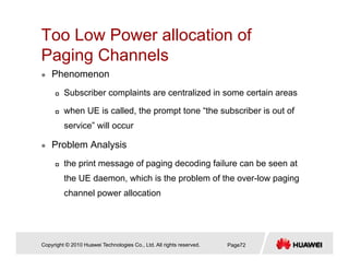 Too Low Power allocation of
P i Ch lPaging Channels
Phenomenon
Subscriber complaints are centralized in some certain areas
when UE is called, the prompt tone “the subscriber is out of
service” will occur
Problem Analysis
the print message of paging decoding failure can be seen at
the UE daemon, which is the problem of the over-low paging
channel power allocation
Copyright © 2010 Huawei Technologies Co., Ltd. All rights reserved. Page72
 