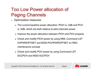 Too Low Power allocation of
P i Ch lPaging Channels
Optimization measures
The current baseline power allocation: PICH is -3dB and PCH
is -2dB, which are both relative to pilot channels power.
Improve the power allocation between PICH and PCH properly
Check and modify PICH power by using MML Command LST
CHPWROFFSET and MOD PICHPWROFFSET on RNC
maintenance console
Check and modify PCH power by using Command LST
SCCPCH and MOD SCCPCH
Copyright © 2010 Huawei Technologies Co., Ltd. All rights reserved. Page73
 