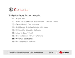 ContentsContents
2.5 Typical Paging Problem Analysis
2 5 1 P i A2.5.1 Paging Area
2.5.2 CN and UTRAN Paging retransmission Times and Interval
2.5.3 Whole-Network Paging strategy
2.5.4 DRX Paging Cycle Coefficient and Np value
2.5.5 UE Identifier Utilized by CN Paging
2 5 6 Att h & D t h S it h2.5.6 Attach & Detach Switch
2.5.7 Power allocation of Paging Channels
2.5.8 Coverage Dead Zones
2.5.9 UE Performance Problems
Copyright © 2010 Huawei Technologies Co., Ltd. All rights reserved. Page74
 