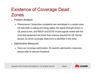 Existence of Coverage Dead
ZZones
Problem Analysis
Phenomenon: Subscriber complaints are centralized in a certain area,
UE fails both in calling and being called, the signal strength shown in
UE panel is low and RSCP and EC/IO of pilot signals tested with theUE panel is low, and RSCP and EC/IO of pilot signals tested with the
drive test equipment are lower than indexes required for UE normal
access, by which coverage dead zone is identified in this area
Optimization Measures
Carry out coverage optimization, for specific optimization measures,
please refer to relevant Guidance
Copyright © 2010 Huawei Technologies Co., Ltd. All rights reserved. Page75
 