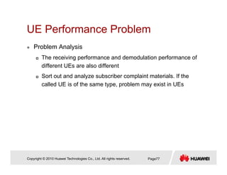UE Performance ProblemUE Performance Problem
Problem Analysis
The receiving performance and demodulation performance of
different UEs are also different
Sort out and analyze subscriber complaint materials If theSort out and analyze subscriber complaint materials. If the
called UE is of the same type, problem may exist in UEs
Copyright © 2010 Huawei Technologies Co., Ltd. All rights reserved. Page77
 