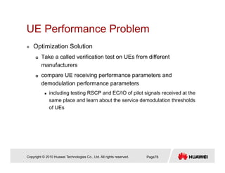 UE Performance ProblemUE Performance Problem
Optimization Solution
Take a called verification test on UEs from different
manufacturers
compare UE receiving performance parameters andcompare UE receiving performance parameters and
demodulation performance parameters
including testing RSCP and EC/IO of pilot signals received at the
same place and learn about the service demodulation thresholds
of UEs
Copyright © 2010 Huawei Technologies Co., Ltd. All rights reserved. Page78
 
