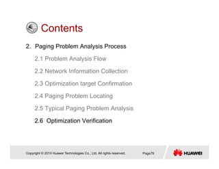 ContentsContents
2. Paging Problem Analysis Process
2.1 Problem Analysis Flow
2.2 Network Information Collection
2.3 Optimization target Confirmation
2 4 Paging Problem Locating2.4 Paging Problem Locating
2.5 Typical Paging Problem Analysis
2.6 Optimization Verification
Copyright © 2010 Huawei Technologies Co., Ltd. All rights reserved. Page79
 