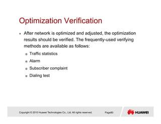 Optimization VerificationOptimization Verification
After network is optimized and adjusted, the optimization
lt h ld b ifi d Th f tl d if iresults should be verified. The frequently-used verifying
methods are available as follows:
Traffic statisticsTraffic statistics
Alarm
Subscriber complaintp
Dialing test
Copyright © 2010 Huawei Technologies Co., Ltd. All rights reserved. Page80
 