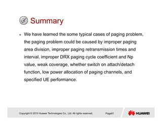 SummarySummary
We have learned the some typical cases of paging problem,
the paging problem could be caused by improper paging
area division, improper paging retransmission times and
interval, improper DRX paging cycle coefficient and Np
value, weak coverage, whether switch on attach/detach
f i l ll i f i h l dfunction, low power allocation of paging channels, and
specified UE performance.
Copyright © 2010 Huawei Technologies Co., Ltd. All rights reserved. Page81
 