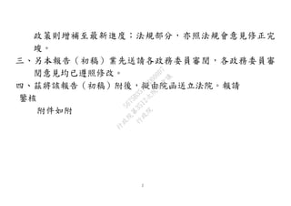 2
政策則增補至最新進度；法規部分，亦照法規會意見修正完
竣。
三、另本報告（初稿）業先送請各政務委員審閱，各政務委員審
閱意見均已遵照修改。
四、茲將該報告（初稿）附後，擬由院函送立法院。報請
鑒核
附件如附
行
政
院
行
政
院
第
3512次
院
會
會
議
5675B3513DD000D7
 