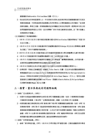 行政院施政報告
22
國會議員國會議員國會議員國會議員 Enkhtuvshin UlziisaikhanEnkhtuvshin UlziisaikhanEnkhtuvshin UlziisaikhanEnkhtuvshin Ulziisaikhan 伉儷一行伉儷一行伉儷一行伉儷一行 3333 人人人人。。。。
５５５５、、、、我出訪亞西我出訪亞西我出訪亞西我出訪亞西及非洲及非洲及非洲及非洲地區重要人士地區重要人士地區重要人士地區重要人士：：：：外交部外交部外交部外交部侯次長清山赴訪南非與友我國會議員進行交流及侯次長清山赴訪南非與友我國會議員進行交流及侯次長清山赴訪南非與友我國會議員進行交流及侯次長清山赴訪南非與友我國會議員進行交流及
視察我兩駐處視察我兩駐處視察我兩駐處視察我兩駐處；；；；中研院翁前院長啟惠應以色列科學及人文學院邀請赴以色列擔任中研院翁前院長啟惠應以色列科學及人文學院邀請赴以色列擔任中研院翁前院長啟惠應以色列科學及人文學院邀請赴以色列擔任中研院翁前院長啟惠應以色列科學及人文學院邀請赴以色列擔任「「「「紀念愛紀念愛紀念愛紀念愛
因斯坦講座因斯坦講座因斯坦講座因斯坦講座」」」」學者之活動學者之活動學者之活動學者之活動；；；；屏東縣潘縣長孟安率團赴巴林及杜拜訪問屏東縣潘縣長孟安率團赴巴林及杜拜訪問屏東縣潘縣長孟安率團赴巴林及杜拜訪問屏東縣潘縣長孟安率團赴巴林及杜拜訪問；；；；經濟部卓次長士昭經濟部卓次長士昭經濟部卓次長士昭經濟部卓次長士昭
訪問俄羅斯聖彼得堡及土耳其訪問俄羅斯聖彼得堡及土耳其訪問俄羅斯聖彼得堡及土耳其訪問俄羅斯聖彼得堡及土耳其，，，，並分別舉辦並分別舉辦並分別舉辦並分別舉辦「「「「2016201620162016 年新北歐貿易洽談會年新北歐貿易洽談會年新北歐貿易洽談會年新北歐貿易洽談會」」」」及及及及「「「「第第第第 6666 屆臺土屆臺土屆臺土屆臺土
民間經濟合作會議民間經濟合作會議民間經濟合作會議民間經濟合作會議」。」。」。」。
((((五五五五))))我國與拉丁美洲國家關係我國與拉丁美洲國家關係我國與拉丁美洲國家關係我國與拉丁美洲國家關係：：：：
１１１１、、、、105105105105 年年年年 1111 月月月月 22222222 日至日至日至日至 25252525 日委內瑞拉前駐聯合國大使日委內瑞拉前駐聯合國大使日委內瑞拉前駐聯合國大使日委內瑞拉前駐聯合國大使 Milos AlcalayMilos AlcalayMilos AlcalayMilos Alcalay 受邀來華參加受邀來華參加受邀來華參加受邀來華參加「「「「世盟世盟世盟世盟 123123123123
自由日活動自由日活動自由日活動自由日活動」」」」。。。。
２２２２、、、、105105105105 年年年年 4444 月月月月 21212121 日至日至日至日至 29292929 日我駐墨西哥代表處贊助墨西哥日我駐墨西哥代表處贊助墨西哥日我駐墨西哥代表處贊助墨西哥日我駐墨西哥代表處贊助墨西哥 HHHHidalgoidalgoidalgoidalgo 州立自治大學舉辦以臺灣州立自治大學舉辦以臺灣州立自治大學舉辦以臺灣州立自治大學舉辦以臺灣
為主題之為主題之為主題之為主題之「「「「2016201620162016 年國際影項創意展年國際影項創意展年國際影項創意展年國際影項創意展」」」」。。。。
３３３３、、、、105105105105 年年年年 4444 月月月月 25252525 日及日及日及日及 26262626 日我駐哥倫比亞代表處與哥國領航者大學合辦臺灣文化嘉年華活動日我駐哥倫比亞代表處與哥國領航者大學合辦臺灣文化嘉年華活動日我駐哥倫比亞代表處與哥國領航者大學合辦臺灣文化嘉年華活動日我駐哥倫比亞代表處與哥國領航者大學合辦臺灣文化嘉年華活動。。。。
４４４４、、、、105105105105 年年年年 4444 月我駐墨西哥代表處贊助墨國勞工部月我駐墨西哥代表處贊助墨國勞工部月我駐墨西哥代表處贊助墨國勞工部月我駐墨西哥代表處贊助墨國勞工部「「「「全民對抗童工計畫全民對抗童工計畫全民對抗童工計畫全民對抗童工計畫」」」」。。。。
５５５５、、、、105105105105 年年年年 5555 月我駐阿根廷代表處與阿京薩爾瓦多大學簽署月我駐阿根廷代表處與阿京薩爾瓦多大學簽署月我駐阿根廷代表處與阿京薩爾瓦多大學簽署月我駐阿根廷代表處與阿京薩爾瓦多大學簽署「「「「臺灣書院聯絡點臺灣書院聯絡點臺灣書院聯絡點臺灣書院聯絡點」」」」合作意向書合作意向書合作意向書合作意向書，，，，
並與阿根廷臺灣商會舉辦阿根廷連鎖加盟店商業洽談會並與阿根廷臺灣商會舉辦阿根廷連鎖加盟店商業洽談會並與阿根廷臺灣商會舉辦阿根廷連鎖加盟店商業洽談會並與阿根廷臺灣商會舉辦阿根廷連鎖加盟店商業洽談會。。。。
６６６６、、、、105105105105 年年年年 6666 月我與厄瓜多合作建立薩拉古洛市建市以來首間多媒體數位學習中心月我與厄瓜多合作建立薩拉古洛市建市以來首間多媒體數位學習中心月我與厄瓜多合作建立薩拉古洛市建市以來首間多媒體數位學習中心月我與厄瓜多合作建立薩拉古洛市建市以來首間多媒體數位學習中心。。。。
７７７７、、、、訪華政要訪華政要訪華政要訪華政要：：：：哥倫比亞參議院第一副議長哥倫比亞參議院第一副議長哥倫比亞參議院第一副議長哥倫比亞參議院第一副議長 Nidia OsorioNidia OsorioNidia OsorioNidia Osorio 伉伉伉伉儷儷儷儷；；；；厄瓜多內政部警政總署移民厄瓜多內政部警政總署移民厄瓜多內政部警政總署移民厄瓜多內政部警政總署移民
事務處處長事務處處長事務處處長事務處處長 Gabriela GGabriela GGabriela GGabriela Gáááámez de Torremez de Torremez de Torremez de Torre；；；；秘魯國家高等研究院校長秘魯國家高等研究院校長秘魯國家高等研究院校長秘魯國家高等研究院校長 Walter Enrique AstudilloWalter Enrique AstudilloWalter Enrique AstudilloWalter Enrique Astudillo
chchchcháááávezvezvezvez；；；；阿根廷布宜諾斯艾利斯省老虎城市長阿根廷布宜諾斯艾利斯省老虎城市長阿根廷布宜諾斯艾利斯省老虎城市長阿根廷布宜諾斯艾利斯省老虎城市長 Julio CJulio CJulio CJulio Céééésar Zamorasar Zamorasar Zamorasar Zamora 一行一行一行一行 5555 人人人人；；；；智利左派聯智利左派聯智利左派聯智利左派聯
盟基督民主黨籍眾議院副黨鞭盟基督民主黨籍眾議院副黨鞭盟基督民主黨籍眾議院副黨鞭盟基督民主黨籍眾議院副黨鞭 IvIvIvIváááán Floresn Floresn Floresn Flores、、、、眾議員眾議員眾議員眾議員 Alberto RoblesAlberto RoblesAlberto RoblesAlberto Robles 及及及及 Felipe de MussyFelipe de MussyFelipe de MussyFelipe de Mussy；；；；
巴西聯邦參議員巴西聯邦參議員巴西聯邦參議員巴西聯邦參議員 Magno MaltaMagno MaltaMagno MaltaMagno Malta 伉儷伉儷伉儷伉儷。。。。
三三三三、、、、務實務實務實務實、、、、靈活參與政府間國際組織靈活參與政府間國際組織靈活參與政府間國際組織靈活參與政府間國際組織
((((一一一一))))參與參與參與參與「「「「亞太經濟合作亞太經濟合作亞太經濟合作亞太經濟合作」」」」((((APECAPECAPECAPEC))))：：：：
１１１１、、、、本期外交部本期外交部本期外交部本期外交部協助相關部會順利出席各項協助相關部會順利出席各項協助相關部會順利出席各項協助相關部會順利出席各項 APECAPECAPECAPEC 相關會議及活動相關會議及活動相關會議及活動相關會議及活動，，，，包括包括包括包括：：：：3333 場專業部長會議場專業部長會議場專業部長會議場專業部長會議、、、、
2222 場資深官員會議場資深官員會議場資深官員會議場資深官員會議、、、、2222 場場場場 APECAPECAPECAPEC「「「「企業諮詢委員會企業諮詢委員會企業諮詢委員會企業諮詢委員會」」」」會議會議會議會議，，，，以及多場工作小組會議以及多場工作小組會議以及多場工作小組會議以及多場工作小組會議。。。。
２２２２、、、、本期我國在臺主辦或與其他本期我國在臺主辦或與其他本期我國在臺主辦或與其他本期我國在臺主辦或與其他 APECAPECAPECAPEC 會員合辦會員合辦會員合辦會員合辦 7777 場場場場 APECAPECAPECAPEC 相關會議及論壇活動相關會議及論壇活動相關會議及論壇活動相關會議及論壇活動，，，，包括包括包括包括：：：：APECAPECAPECAPEC 性性性性
別業務研習營別業務研習營別業務研習營別業務研習營、、、、APECAPECAPECAPEC 第第第第 47474747 次能源效率與節約專家分組工作會議與技術研討會次能源效率與節約專家分組工作會議與技術研討會次能源效率與節約專家分組工作會議與技術研討會次能源效率與節約專家分組工作會議與技術研討會、、、、APECAPECAPECAPEC 區域區域區域區域
發展綠能智慧農場最佳實務分享研討會發展綠能智慧農場最佳實務分享研討會發展綠能智慧農場最佳實務分享研討會發展綠能智慧農場最佳實務分享研討會、、、、公共自行車作為智慧交通最後一哩路之政策研究公共自行車作為智慧交通最後一哩路之政策研究公共自行車作為智慧交通最後一哩路之政策研究公共自行車作為智慧交通最後一哩路之政策研究
論壇論壇論壇論壇、、、、APECAPECAPECAPEC 中小企業中小企業中小企業中小企業 O2OO2OO2OO2O 新商業模式應用研討會新商業模式應用研討會新商業模式應用研討會新商業模式應用研討會、、、、APECAPECAPECAPEC 颱風科學研討會颱風科學研討會颱風科學研討會颱風科學研討會、、、、APECAPECAPECAPEC 防治控管防治控管防治控管防治控管
與照護多重抗與照護多重抗與照護多重抗與照護多重抗藥性結核菌藥物及第二線抗結核藥物供給研討會等藥性結核菌藥物及第二線抗結核藥物供給研討會等藥性結核菌藥物及第二線抗結核藥物供給研討會等藥性結核菌藥物及第二線抗結核藥物供給研討會等。。。。
((((二二二二))))參與參與參與參與「「「「世界貿易組織世界貿易組織世界貿易組織世界貿易組織」」」」((((WTOWTOWTOWTO))))：：：：
１１１１、、、、參與參與參與參與「「「「青年學者計畫青年學者計畫青年學者計畫青年學者計畫」」」」(YPP)(YPP)(YPP)(YPP)：：：：105105105105 年年年年 6666 月月月月 WTOWTOWTOWTO 開放開放開放開放 YPPYPPYPPYPP 實習名額實習名額實習名額實習名額，，，，召募各國優秀青年學者召募各國優秀青年學者召募各國優秀青年學者召募各國優秀青年學者
行
政
院
行
政
院
第
3512次
院
會
會
議
5675B3513DD000D7
 