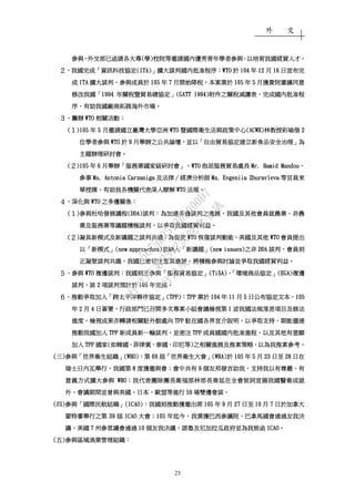 外 交
23
參與參與參與參與，，，，外交部已函請各大專外交部已函請各大專外交部已函請各大專外交部已函請各大專((((學學學學))))校院等邀請國內優秀青年學者參與校院等邀請國內優秀青年學者參與校院等邀請國內優秀青年學者參與校院等邀請國內優秀青年學者參與，，，，以培育我國經貿人才以培育我國經貿人才以培育我國經貿人才以培育我國經貿人才。。。。
２２２２、、、、我國完成我國完成我國完成我國完成「「「「資訊科技協定資訊科技協定資訊科技協定資訊科技協定(ITA)(ITA)(ITA)(ITA)」」」」擴大談判國內批准程序擴大談判國內批准程序擴大談判國內批准程序擴大談判國內批准程序：：：：WTOWTOWTOWTO 於於於於 104104104104 年年年年 12121212 月月月月 16161616 日宣布完日宣布完日宣布完日宣布完
成成成成 ITAITAITAITA 擴大談判擴大談判擴大談判擴大談判，，，，參與成員於參與成員於參與成員於參與成員於 105105105105 年年年年 7777 月開始降稅月開始降稅月開始降稅月開始降稅。。。。本案業於本案業於本案業於本案業於 105105105105 年年年年 5555 月獲貴院審議同意月獲貴院審議同意月獲貴院審議同意月獲貴院審議同意
修改我國修改我國修改我國修改我國「「「「1994199419941994 年關稅暨貿易總協定年關稅暨貿易總協定年關稅暨貿易總協定年關稅暨貿易總協定」」」」(GATT 1994)(GATT 1994)(GATT 1994)(GATT 1994)附件之關附件之關附件之關附件之關稅減讓表稅減讓表稅減讓表稅減讓表，，，，完成國內批准程完成國內批准程完成國內批准程完成國內批准程
序序序序，，，，有助我國廠商拓展海外市場有助我國廠商拓展海外市場有助我國廠商拓展海外市場有助我國廠商拓展海外市場。。。。
３３３３、、、、籌辦籌辦籌辦籌辦 WTOWTOWTOWTO 相關活動相關活動相關活動相關活動：：：：
((((１１１１)105)105)105)105 年年年年 5555 月邀請國立臺灣大學亞洲月邀請國立臺灣大學亞洲月邀請國立臺灣大學亞洲月邀請國立臺灣大學亞洲 WTOWTOWTOWTO 暨國際衛生法與政策中心暨國際衛生法與政策中心暨國際衛生法與政策中心暨國際衛生法與政策中心(ACWH)(ACWH)(ACWH)(ACWH)林教授彩瑜偕林教授彩瑜偕林教授彩瑜偕林教授彩瑜偕 2222
位學者參與位學者參與位學者參與位學者參與 WTOWTOWTOWTO 於於於於 9999 月舉辦之公共論壇月舉辦之公共論壇月舉辦之公共論壇月舉辦之公共論壇，，，，並以並以並以並以「「「「自由貿易協定建立新食品安全治理自由貿易協定建立新食品安全治理自由貿易協定建立新食品安全治理自由貿易協定建立新食品安全治理」」」」為為為為
主題辦理研討會主題辦理研討會主題辦理研討會主題辦理研討會。。。。
((((２２２２)105)105)105)105 年年年年 6666 月舉辦月舉辦月舉辦月舉辦「「「「服務業國家級研討會服務業國家級研討會服務業國家級研討會服務業國家級研討會」，」，」，」，WTOWTOWTOWTO 指派服務貿易處長指派服務貿易處長指派服務貿易處長指派服務貿易處長 Mr. Hamid MandouMr. Hamid MandouMr. Hamid MandouMr. Hamid Mandou、、、、
參事參事參事參事 Ms. Antonia CarzanigaMs. Antonia CarzanigaMs. Antonia CarzanigaMs. Antonia Carzaniga 及法律及法律及法律及法律∕∕∕∕經濟分析師經濟分析師經濟分析師經濟分析師 Ms. Evgeniia ZhuravlevaMs. Evgeniia ZhuravlevaMs. Evgeniia ZhuravlevaMs. Evgeniia Zhuravleva 等官員來等官員來等官員來等官員來
華授課華授課華授課華授課，，，，有助我各機關有助我各機關有助我各機關有助我各機關代表深入瞭解代表深入瞭解代表深入瞭解代表深入瞭解 WTOWTOWTOWTO 法規法規法規法規。。。。
４４４４、、、、深化與深化與深化與深化與 WTOWTOWTOWTO 之多邊關係之多邊關係之多邊關係之多邊關係：：：：
((((１１１１))))參與杜哈發展議程參與杜哈發展議程參與杜哈發展議程參與杜哈發展議程(DDA)(DDA)(DDA)(DDA)談判談判談判談判：：：：為加速多邊談判之進展為加速多邊談判之進展為加速多邊談判之進展為加速多邊談判之進展，，，，我國及其他會員就農業我國及其他會員就農業我國及其他會員就農業我國及其他會員就農業、、、、非農非農非農非農
業及服務業等議題積極談判業及服務業等議題積極談判業及服務業等議題積極談判業及服務業等議題積極談判，，，，以爭取我國經貿利益以爭取我國經貿利益以爭取我國經貿利益以爭取我國經貿利益。。。。
((((２２２２))))凝具新模式及新議題之談判共識凝具新模式及新議題之談判共識凝具新模式及新議題之談判共識凝具新模式及新議題之談判共識：：：：為促使為促使為促使為促使 WTOWTOWTOWTO 恢復談判動能恢復談判動能恢復談判動能恢復談判動能，，，，美國及其他美國及其他美國及其他美國及其他 WTOWTOWTOWTO 會員提出會員提出會員提出會員提出
以以以以「「「「新模式新模式新模式新模式」」」」(new approaches)(new approaches)(new approaches)(new approaches)並納入並納入並納入並納入「「「「新議題新議題新議題新議題」」」」(new issues)(new issues)(new issues)(new issues)之非之非之非之非 DDADDADDADDA 談判談判談判談判。。。。會員刻會員刻會員刻會員刻
正凝聚談判共識正凝聚談判共識正凝聚談判共識正凝聚談判共識，，，，我國已密切注意其進展我國已密切注意其進展我國已密切注意其進展我國已密切注意其進展，，，，將積極參與討論並爭取我國經貿利益將積極參與討論並爭取我國經貿利益將積極參與討論並爭取我國經貿利益將積極參與討論並爭取我國經貿利益。。。。
５５５５、、、、參與參與參與參與 WTOWTOWTOWTO 複邊談判複邊談判複邊談判複邊談判：：：：我國刻正參與我國刻正參與我國刻正參與我國刻正參與「「「「服務貿易協定服務貿易協定服務貿易協定服務貿易協定」」」」(T(T(T(TiSA)iSA)iSA)iSA)、、、、「「「「環境商品協定環境商品協定環境商品協定環境商品協定」」」」((((EGAEGAEGAEGA))))複邊複邊複邊複邊
談判談判談判談判，，，，該該該該 2222 項談判預計於項談判預計於項談判預計於項談判預計於 105105105105 年完成年完成年完成年完成。。。。
６６６６、、、、推動爭取加入推動爭取加入推動爭取加入推動爭取加入「「「「跨太平洋夥伴協定跨太平洋夥伴協定跨太平洋夥伴協定跨太平洋夥伴協定」」」」((((TPP)TPP)TPP)TPP)：：：：TPPTPPTPPTPP 業於業於業於業於 104104104104 年年年年 11111111 月月月月 5555 日公布協定文本日公布協定文本日公布協定文本日公布協定文本，，，，105105105105
年年年年 2222 月月月月 4444 日簽署日簽署日簽署日簽署，，，，行政部門已召開多次專案小組會議檢視第行政部門已召開多次專案小組會議檢視第行政部門已召開多次專案小組會議檢視第行政部門已召開多次專案小組會議檢視第 1111 波我國法規落差項目及修法波我國法規落差項目及修法波我國法規落差項目及修法波我國法規落差項目及修法
進度進度進度進度，，，，檢視成果亦轉請相關駐外館處向檢視成果亦轉請相關駐外館處向檢視成果亦轉請相關駐外館處向檢視成果亦轉請相關駐外館處向 TPPTPPTPPTPP 駐在國各界宣介說明駐在國各界宣介說明駐在國各界宣介說明駐在國各界宣介說明，，，，以爭取支持以爭取支持以爭取支持以爭取支持，，，，期能儘速期能儘速期能儘速期能儘速
推動我國加入推動我國加入推動我國加入推動我國加入 TPPTPPTPPTPP 新成員新一輪談判新成員新一輪談判新成員新一輪談判新成員新一輪談判，，，，並密注並密注並密注並密注 TPPTPPTPPTPP 成員國國內批准進程成員國國內批准進程成員國國內批准進程成員國國內批准進程，，，，以及其他有意願以及其他有意願以及其他有意願以及其他有意願
加入加入加入加入 TPPTPPTPPTPP 國家國家國家國家((((如韓國如韓國如韓國如韓國、、、、菲律賓菲律賓菲律賓菲律賓、、、、泰國泰國泰國泰國、、、、印尼等印尼等印尼等印尼等))))之相關進展及推案策略之相關進展及推案策略之相關進展及推案策略之相關進展及推案策略，，，，以為我推案參考以為我推案參考以為我推案參考以為我推案參考。。。。
((((三三三三))))參與參與參與參與「「「「世界衛生組織世界衛生組織世界衛生組織世界衛生組織」」」」(WHO)(WHO)(WHO)(WHO)：：：：第第第第 69696969 屆屆屆屆「「「「世界衛生大會世界衛生大會世界衛生大會世界衛生大會」」」」(WHA)(WHA)(WHA)(WHA)於於於於 105105105105 年年年年 5555 月月月月 23232323 日至日至日至日至 28282828 日在日在日在日在
瑞士日內瓦舉行瑞士日內瓦舉行瑞士日內瓦舉行瑞士日內瓦舉行，，，，我國第我國第我國第我國第 8888 度獲邀與會度獲邀與會度獲邀與會度獲邀與會；；；；會中共有會中共有會中共有會中共有 9999 個友邦發言助我個友邦發言助我個友邦發言助我個友邦發言助我，，，，支持我以有尊嚴支持我以有尊嚴支持我以有尊嚴支持我以有尊嚴、、、、有有有有
意義方式擴大參與意義方式擴大參與意義方式擴大參與意義方式擴大參與 WHOWHOWHOWHO；；；；我代表團除團長衛福部林部長奏延在全會致詞宣揚我國醫衛成就我代表團除團長衛福部林部長奏延在全會致詞宣揚我國醫衛成就我代表團除團長衛福部林部長奏延在全會致詞宣揚我國醫衛成就我代表團除團長衛福部林部長奏延在全會致詞宣揚我國醫衛成就
外外外外，，，，會議期間並曾與美國會議期間並曾與美國會議期間並曾與美國會議期間並曾與美國、、、、日本日本日本日本、、、、歐盟等進行歐盟等進行歐盟等進行歐盟等進行 59595959 場雙邊會談場雙邊會談場雙邊會談場雙邊會談。。。。
((((四四四四))))參與參與參與參與「「「「國際民航組織國際民航組織國際民航組織國際民航組織」」」」(ICAO)(ICAO)(ICAO)(ICAO)：：：：我國刻推動獲邀出席我國刻推動獲邀出席我國刻推動獲邀出席我國刻推動獲邀出席 105105105105 年年年年 9999 月月月月 27272727 日至日至日至日至 10101010 月月月月 7777 日於加拿大日於加拿大日於加拿大日於加拿大
蒙特婁舉行之第蒙特婁舉行之第蒙特婁舉行之第蒙特婁舉行之第 39393939 屆屆屆屆 ICAOICAOICAOICAO 大會大會大會大會；；；；105105105105 年迄今年迄今年迄今年迄今，，，，我業獲巴西參議院我業獲巴西參議院我業獲巴西參議院我業獲巴西參議院、、、、巴拿馬國會通過友我決巴拿馬國會通過友我決巴拿馬國會通過友我決巴拿馬國會通過友我決
議議議議，，，，美國美國美國美國 7777 州參眾議會通州參眾議會通州參眾議會通州參眾議會通過過過過 10101010 個友我決議個友我決議個友我決議個友我決議，，，，諾魯及尼加拉瓜政府並為我致函諾魯及尼加拉瓜政府並為我致函諾魯及尼加拉瓜政府並為我致函諾魯及尼加拉瓜政府並為我致函 ICAOICAOICAOICAO。。。。
((((五五五五))))參與區域漁業管理組織參與區域漁業管理組織參與區域漁業管理組織參與區域漁業管理組織：：：：
行
政
院
行
政
院
第
3512次
院
會
會
議
5675B3513DD000D7
 
